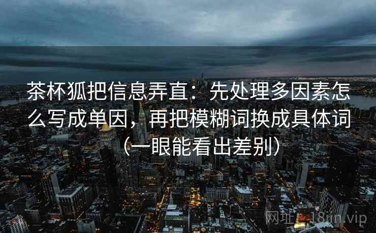 茶杯狐把信息弄直:先处理多因素怎么写成单因,再把模糊词换成具体词(一眼能看出差别) 茶杯狐把信息弄直:先处理多因素怎么写成单因,再把模糊词换成具体词(一眼能看出差别)