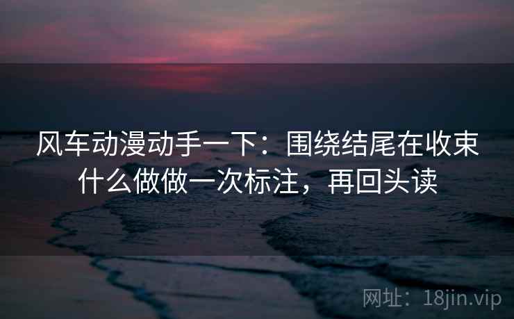 风车动漫动手一下：围绕结尾在收束什么做做一次标注，再回头读