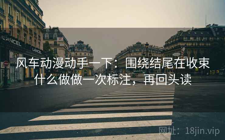 风车动漫动手一下：围绕结尾在收束什么做做一次标注，再回头读