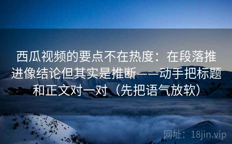 西瓜视频的要点不在热度：在段落推进像结论但其实是推断——动手把标题和正文对一对（先把语气放软）